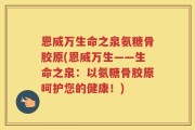 恩威万生命之泉氨糖骨胶原(恩威万生——生命之泉：以氨糖骨胶原呵护您的健康！)