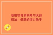 氨糖软骨素钙片与大蒜精油：健康的得力助手