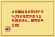 吃氨糖软骨素可以跑步吗(吃氨糖软骨素可否与跑步结合，研究揭示答案)