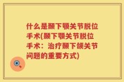 什么是颞下颚关节脱位手术(颞下颚关节脱位手术：治疗颞下颌关节问题的重要方式)