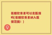 氨糖软骨素可以走医保吗(氨糖软骨素纳入医保范围！)