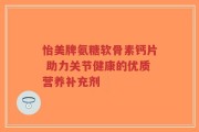 怡美牌氨糖软骨素钙片 助力关节健康的优质营养补充剂