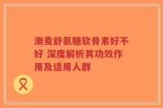 澳麦舒氨糖软骨素好不好 深度解析其功效作用及适用人群
