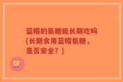 蓝帽的氨糖能长期吃吗(长期食用蓝帽氨糖，是否安全？)