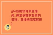 gfe氨糖软骨素直播间_探索氨糖软骨素的奥秘：直播间深度解析)