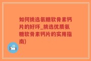 如何挑选氨糖软骨素钙片的好坏_挑选优质氨糖软骨素钙片的实用指南)