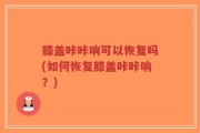 膝盖咔咔响可以恢复吗(如何恢复膝盖咔咔响？)