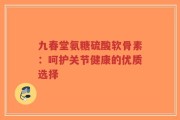 九春堂氨糖硫酸软骨素：呵护关节健康的优质选择