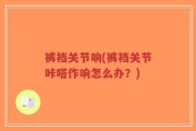 裤裆关节响(裤裆关节咔嗒作响怎么办？)