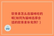 软骨素怎么选猫咪吃的呢(如何为猫咪选择合适的软骨素补充剂？)