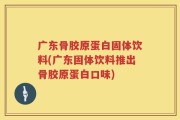 广东骨胶原蛋白固体饮料(广东固体饮料推出骨胶原蛋白口味)
