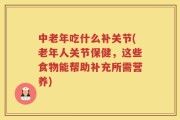 中老年吃什么补关节(老年人关节保健，这些食物能帮助补充所需营养)