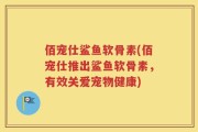 佰宠仕鲨鱼软骨素(佰宠仕推出鲨鱼软骨素，有效关爱宠物健康)
