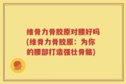 维骨力骨胶原对腰好吗(维骨力骨胶原：为你的腰部打造强壮骨骼)