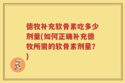 德牧补充软骨素吃多少剂量(如何正确补充德牧所需的软骨素剂量？)