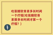 吃氨糖软骨素多长时间一个疗程(吃氨糖软骨素需多长时间才算一个疗程？)