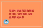氨糖对膝盖劳损有缓解作用吗 探究氨糖与膝盖劳损的关系