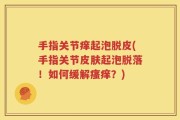 手指关节痒起泡脱皮(手指关节皮肤起泡脱落！如何缓解瘙痒？)