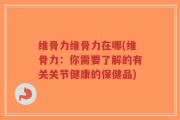 维骨力维骨力在哪(维骨力：你需要了解的有关关节健康的保健品)