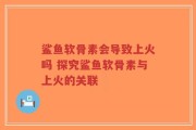 鲨鱼软骨素会导致上火吗 探究鲨鱼软骨素与上火的关联