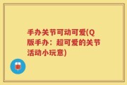 手办关节可动可爱(Q版手办：超可爱的关节活动小玩意)