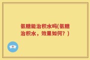 氨糖能治积水吗(氨糖治积水，效果如何？)