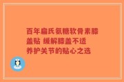 百年扁氏氨糖软骨素膝盖贴 缓解膝盖不适 养护关节的贴心之选