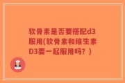 软骨素是否要搭配d3服用(软骨素和维生素D3要一起服用吗？)