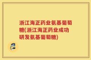 浙江海正药业氨基葡萄糖(浙江海正药业成功研发氨基葡萄糖)