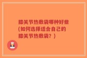 膝关节热敷袋哪种好些(如何选择适合自己的膝关节热敷袋？)