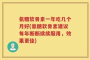 氨糖软骨素一年吃几个月好(氨糖软骨素建议每年断断续续服用，效果更佳)