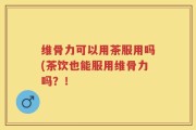 维骨力可以用茶服用吗(茶饮也能服用维骨力吗？！