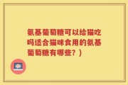 氨基葡萄糖可以给猫吃吗适合猫咪食用的氨基葡萄糖有哪些？)
