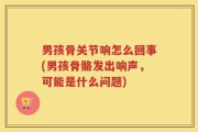 男孩骨关节响怎么回事(男孩骨骼发出响声，可能是什么问题)