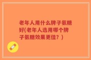 老年人用什么牌子氨糖好(老年人选用哪个牌子氨糖效果更佳？)