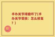 手办关节球磨坏了(手办关节受损：怎么修复？)