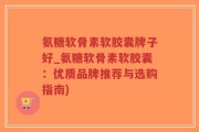 氨糖软骨素软胶囊牌子好_氨糖软骨素软胶囊：优质品牌推荐与选购指南)