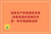 秘鲁生产的氨糖软骨素_秘鲁制造的氨糖软骨素：关节保健新选择