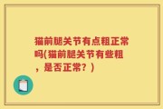 猫前腿关节有点粗正常吗(猫前腿关节有些粗，是否正常？)