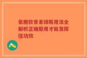 氨糖软骨素绿瓶用法全解析正确服用才能发挥佳功效