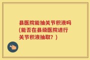 县医院能抽关节积液吗(能否在县级医院进行关节积液抽取？)