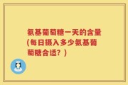 氨基葡萄糖一天的含量(每日摄入多少氨基葡萄糖合适？)