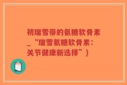 初瑞雪带的氨糖软骨素_“瑞雪氨糖软骨素：关节健康新选择”)