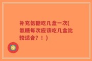 补充氨糖吃几盒一次(氨糖每次应该吃几盒比较适合？！)