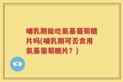 哺乳期能吃氨基葡萄糖片吗(哺乳期可否食用氨基葡萄糖片？)