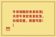 牛骨硫酸软骨素批发(大宗牛骨软骨素批发，价格实惠，质量可靠！)