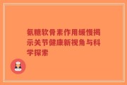氨糖软骨素作用缓慢揭示关节健康新视角与科学探索