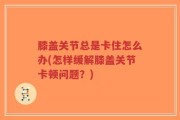膝盖关节总是卡住怎么办(怎样缓解膝盖关节卡顿问题？)