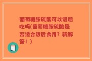 葡萄糖胺硫酸可以饭后吃吗(葡萄糖胺硫酸是否适合饭后食用？新解答！)