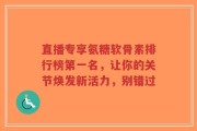 直播专享氨糖软骨素排行榜第一名，让你的关节焕发新活力，别错过
